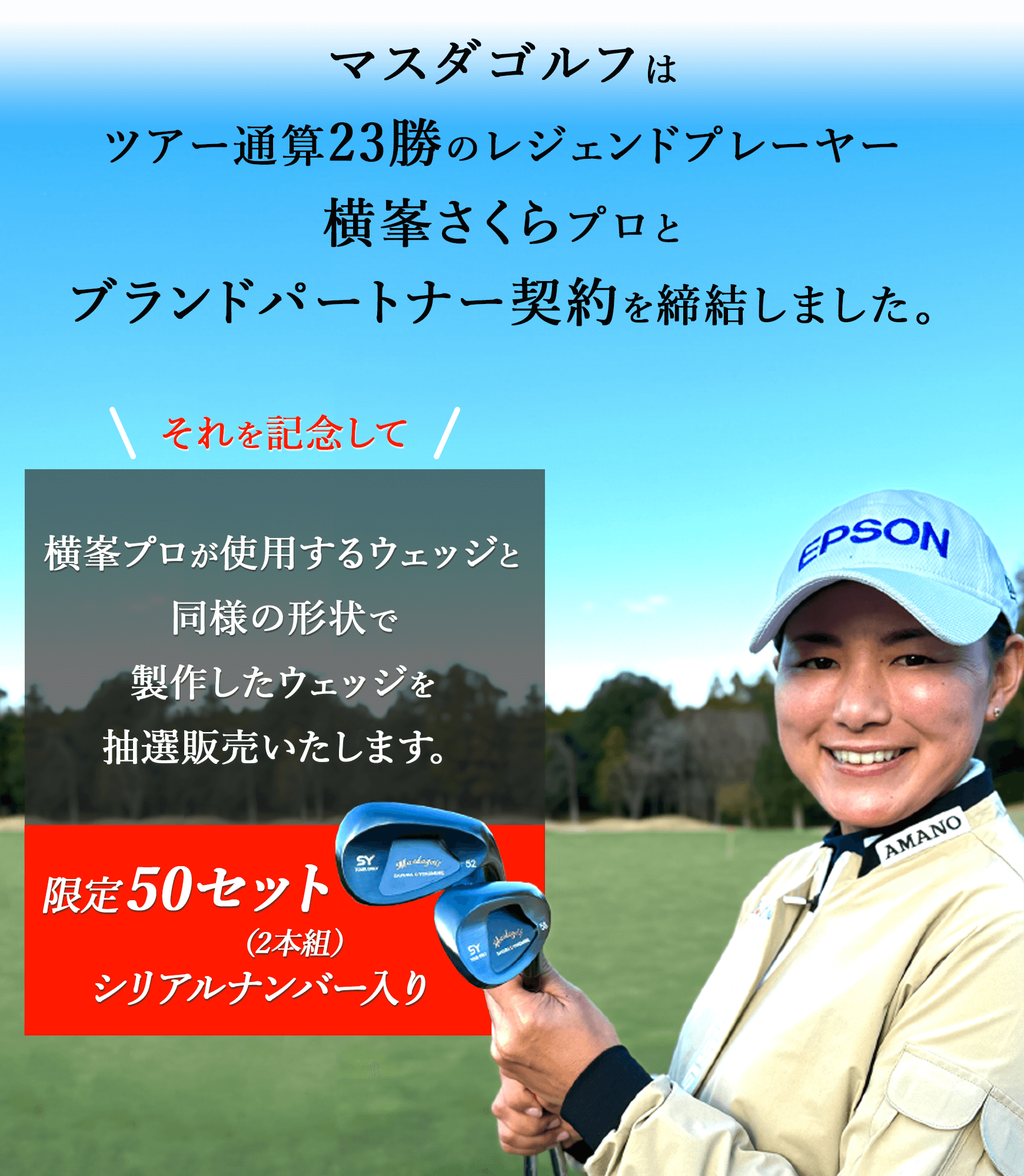 マスダゴルフは、ツアー通算23勝のレジェンドプレーヤー、横峯さくらプロとブランドパートナー契約を締結しました。それを記念して横峯プロが使用するウェッジと同様の形状で製作したウェッジを限定50セット（2本組）、シリアルナンバー入りで抽選販売いたします。